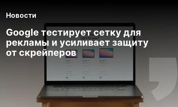 Google тестирует сетку для рекламы и усиливает защиту от скрейперов