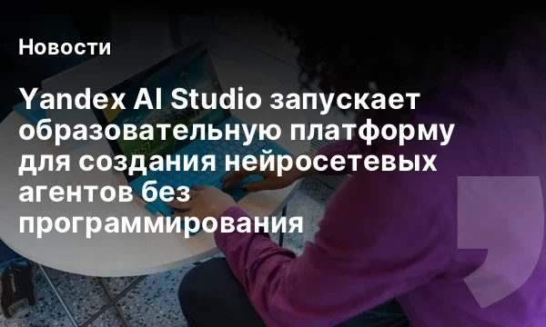 Yandex AI Studio запускает образовательную платформу для создания нейросетевых агентов без программирования