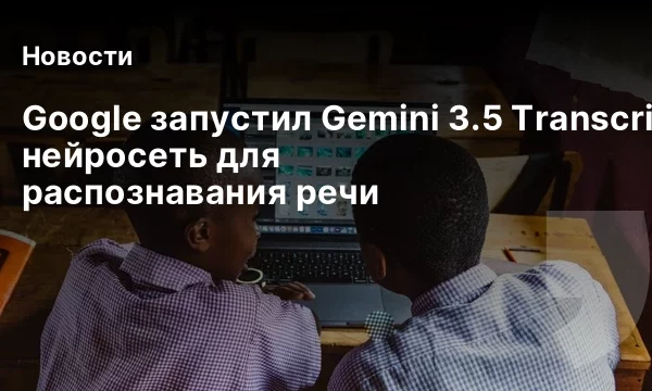 Google запустил Gemini 3.5 Transcribe — нейросеть для распознавания речи Google запустил Gemini 3.5 Transcribe — нейросеть для распознавания речи