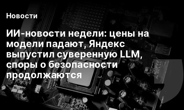 ИИ‑новости недели: цены на модели падают, Яндекс выпустил суверенную LLM, споры о безопасности продолжаются