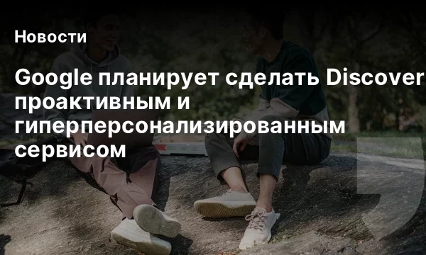 Google планирует сделать Discover проактивным и гиперперсонализированным сервисом
