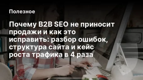 Почему B2B SEO не приносит продажи и как это исправить: разбор ошибок, структура сайта и кейс роста трафика в 4 раза