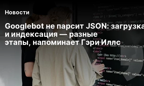 Googlebot не парсит JSON: загрузка и индексация &mdash; разные этапы, напоминает Гэри Иллс