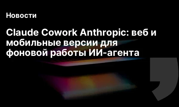 Claude Cowork Anthropic: веб и мобильные версии для фоновой работы ИИ-агента