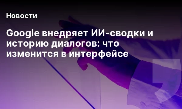 Google внедряет ИИ-сводки и историю диалогов: что изменится в интерфейсе