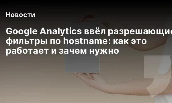 Google Analytics ввёл разрешающие фильтры по hostname: как это работает и зачем нужно