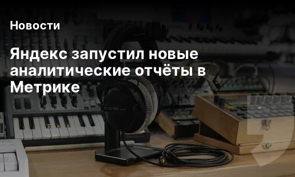 Яндекс запустил новые аналитические отчёты в Метрике