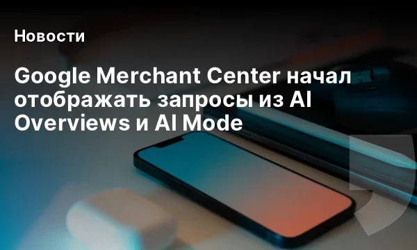 Google Merchant Center начал отображать запросы из AI Overviews и AI Mode