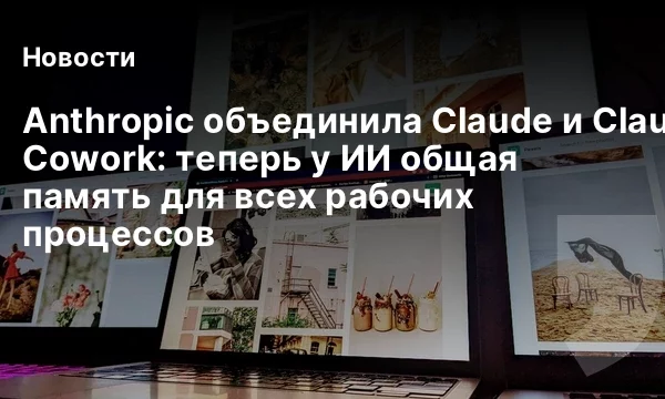 Anthropic объединила Claude и Claude Cowork: теперь у ИИ общая память для всех рабочих процессов