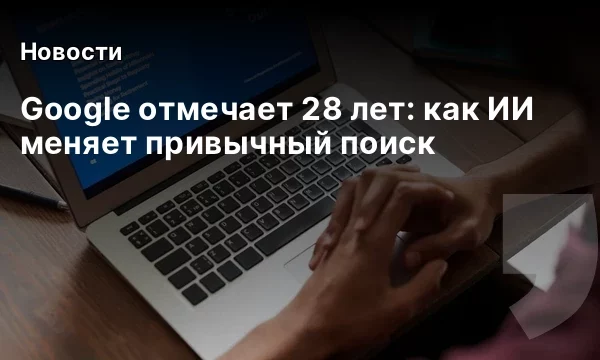 Google отмечает 28 лет: как ИИ меняет привычный поиск