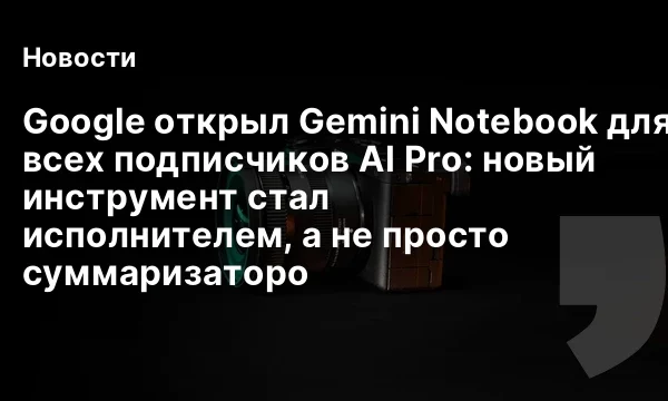 Google открыл Gemini Notebook для всех подписчиков AI Pro: новый инструмент стал исполнителем, а не просто суммаризаторо