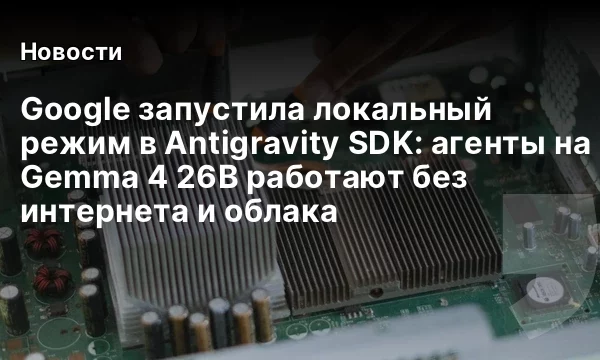 Google запустила локальный режим в Antigravity SDK: агенты на Gemma 4 26B работают без интернета и облака