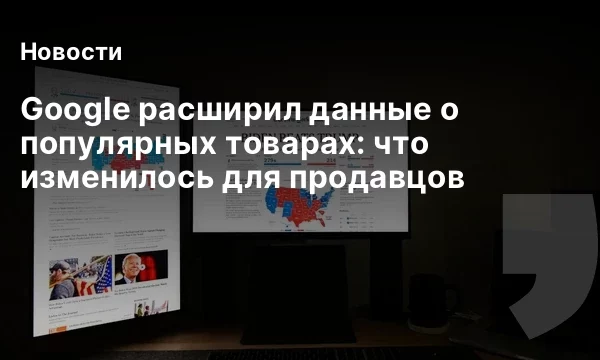 Google расширил данные о популярных товарах: что изменилось для продавцов