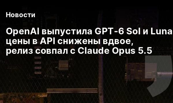 OpenAI выпустила GPT-6 Sol и Luna: цены в API снижены вдвое, релиз совпал с Claude Opus 5.5