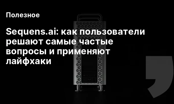 Sequens.ai: как пользователи решают самые частые вопросы и применяют лайфхаки