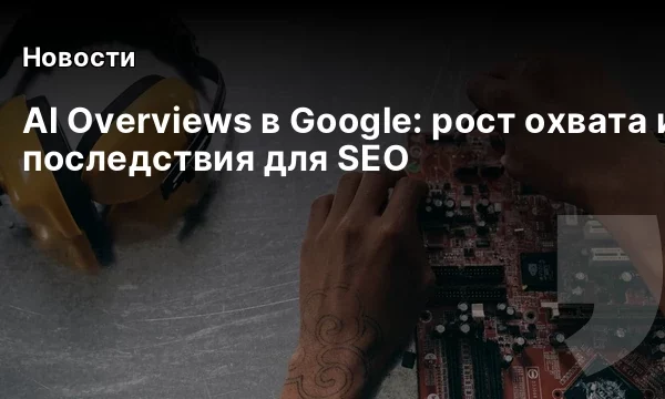 AI Overviews в Google: рост охвата и последствия для SEO