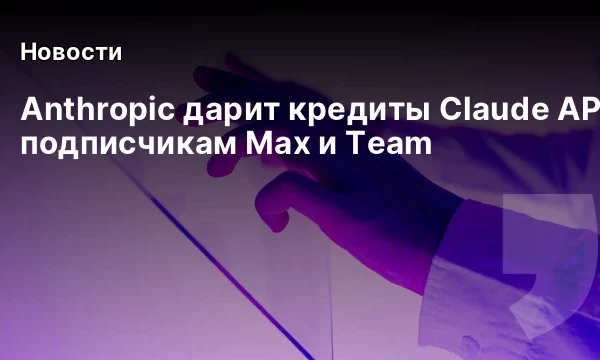 Anthropic дарит кредиты Claude API подписчикам Max и Team Anthropic дарит кредиты Claude API подписчикам Max и Team