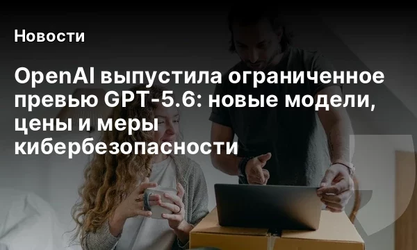 OpenAI выпустила ограниченное превью GPT‑5.6: новые модели, цены и меры кибербезопасности