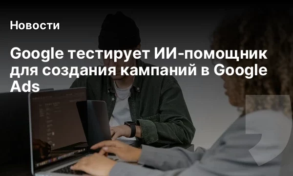 Google тестирует ИИ‑помощник для создания кампаний в Google Ads Google тестирует ИИ‑помощник для создания кампаний в Google Ads