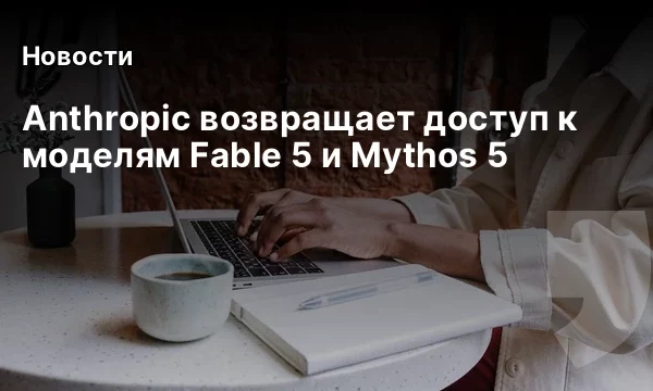 Anthropic возвращает доступ к моделям Fable 5 и Mythos 5