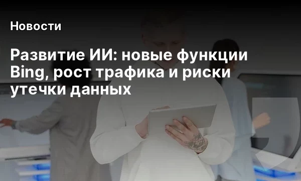 Развитие ИИ: новые функции Bing, рост трафика и риски утечки данных