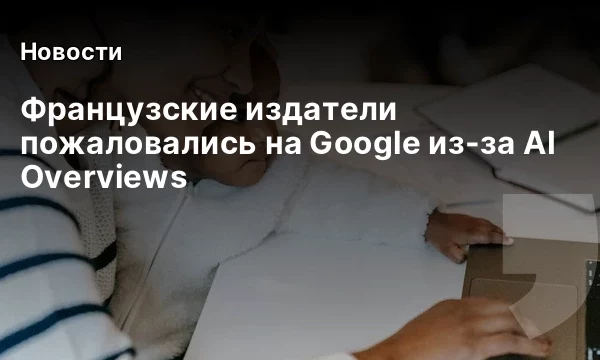 Французские издатели пожаловались на Google из-за AI Overviews