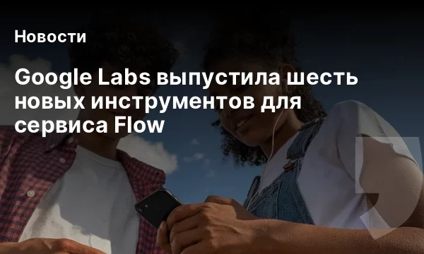 Google Labs выпустила шесть новых инструментов для сервиса Flow