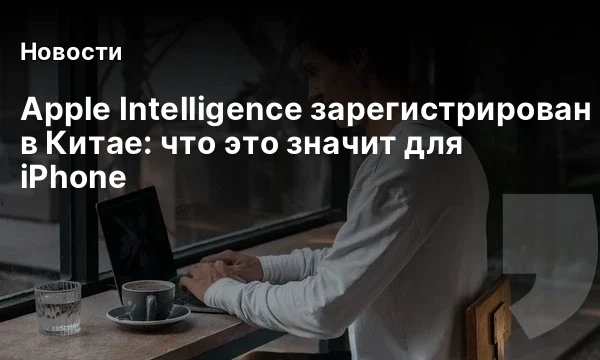 Apple Intelligence зарегистрирован в Китае: что это значит для iPhone