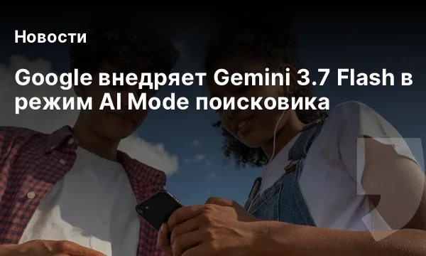 Google внедряет Gemini 3.7 Flash в режим AI Mode поисковика