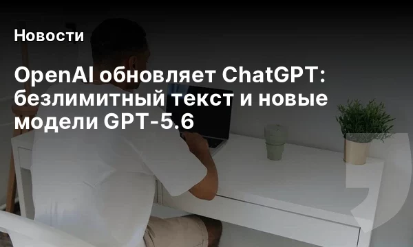 OpenAI обновляет ChatGPT: безлимитный текст и новые модели GPT-5.6