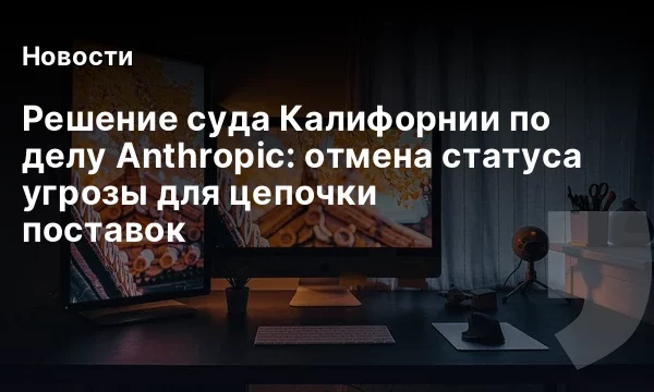 Решение суда Калифорнии по делу Anthropic: отмена статуса угрозы для цепочки поставок