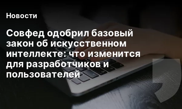 Совфед одобрил базовый закон об искусственном интеллекте: что изменится для разработчиков и пользователей