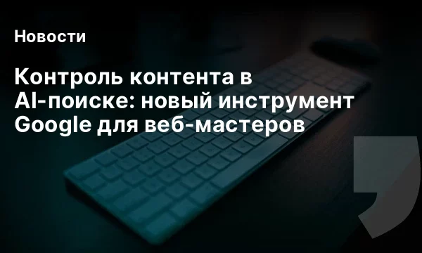 Контроль контента в AI-поиске: новый инструмент Google для веб-мастеров