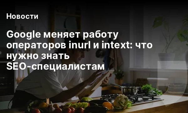 Google меняет работу операторов inurl и intext: что нужно знать SEO‑специалистам