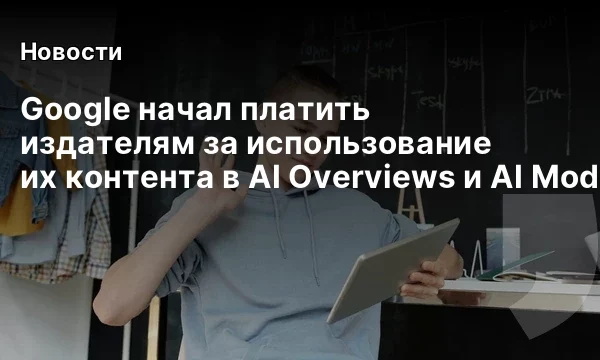 Google начал платить издателям за использование их контента в AI Overviews и AI Mode