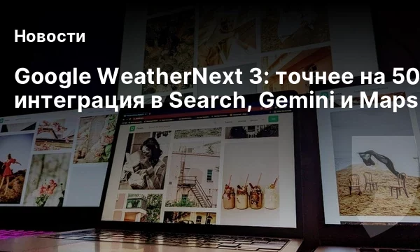 Google WeatherNext 3: точнее на 50% и интеграция в Search, Gemini и Maps