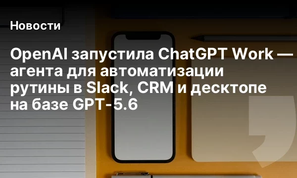 OpenAI запустила ChatGPT Work &mdash; агента для автоматизации рутины в Slack, CRM и десктопе на базе GPT-5.6