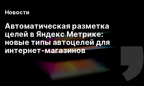 Автоматическая разметка целей в Яндекс Метрике: новые типы автоцелей для интернет‑магазинов