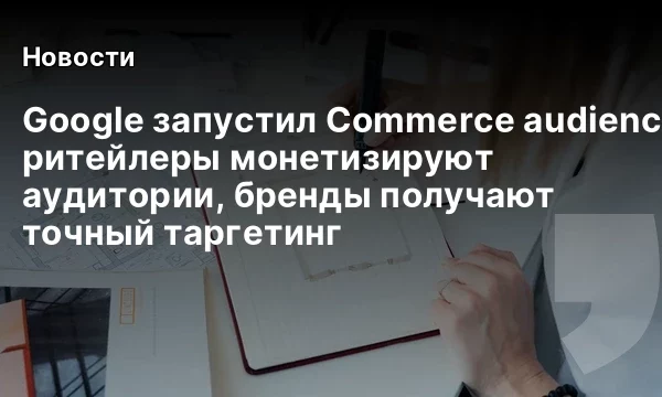 Google запустил Commerce audience sharing: ритейлеры монетизируют аудитории, бренды получают точный таргетинг