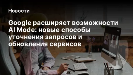 Google расширяет возможности AI Mode: новые способы уточнения запросов и обновления сервисов