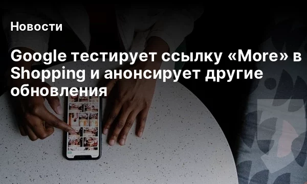 Google тестирует ссылку &laquo;More&raquo; в Shopping и анонсирует другие обновления
