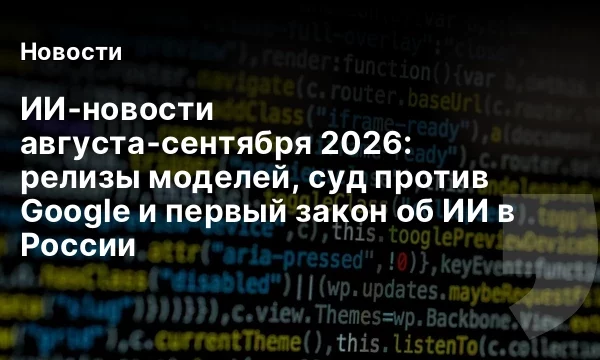 ИИ‑новости августа‑сентября 2026: релизы моделей, суд против Google и первый закон об ИИ в России