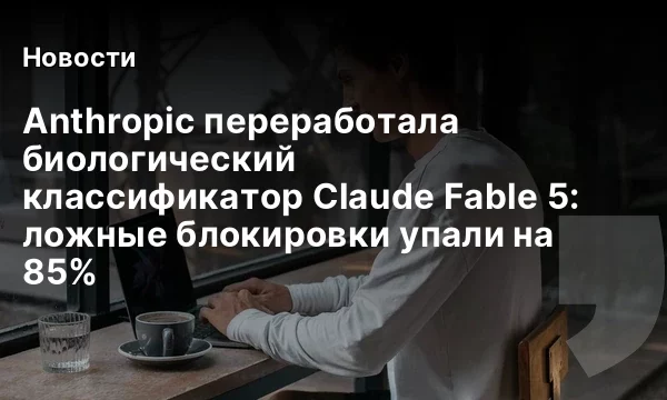 Anthropic переработала биологический классификатор Claude Fable 5: ложные блокировки упали на 85%