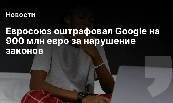 Евросоюз оштрафовал Google на 900 млн евро за нарушение законов