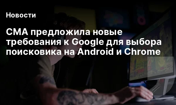 CMA предложила новые требования к Google для выбора поисковика на Android и Chrome CMA предложила новые требования к Google для выбора поисковика на Android и Chrome