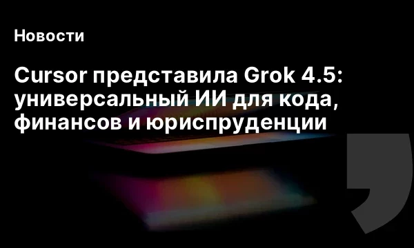 Cursor представила Grok 4.5: универсальный ИИ для кода, финансов и юриспруденции