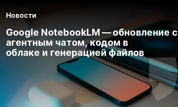 Google NotebookLM &mdash; обновление с агентным чатом, кодом в облаке и генерацией файлов
