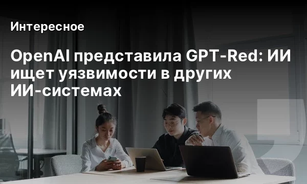 OpenAI представила GPT-Red: ИИ ищет уязвимости в других ИИ-системах