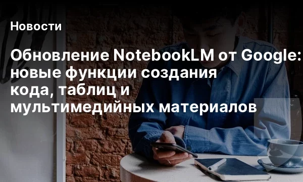 Обновление NotebookLM от Google: новые функции создания кода, таблиц и мультимедийных материалов